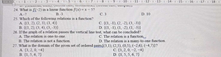 1 1 · 2 4 5 6 · 7 1 8 1 ， 9 ， ι ， 10 ·」· 16 · 」· 17 · 」· 18·


24. What is f(-2) in a linear function f(x)=x-5 ?
A. -7 B. -3 C. 3 D. 10
25. Which of the following relations is a function?
A.  (1,2),(2,3),(1,4) C.  (1,-1),(2,-2),(3,-3)
B.  (1,2),(3,4),(3,-3) D.  (1,-1),(1,-2),(1,-3)
26. If the graph of a relation passes the vertical line test, what can be concluded?
A. The relation is one-to-one. C. The relation is a function.
B. The relation is not a function. D. The relation is a many-to-one function.
27. What is the domain of the given set of ordered pairs.  (3,1),(2,5),(0,5),(-2,6),(-4,7) 7
A.  3,2,0,-4 C.  3,2,0,-2,-4
B.  1,5,6,7 D.  1,5,5,6,7