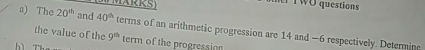 WMARRS) her TWO questions 
a) The 20^(th) and 40^(th)
the value of the terms of an arithmetic progression are 14 and −6 respectively. Determing
9^(th) term of the progression