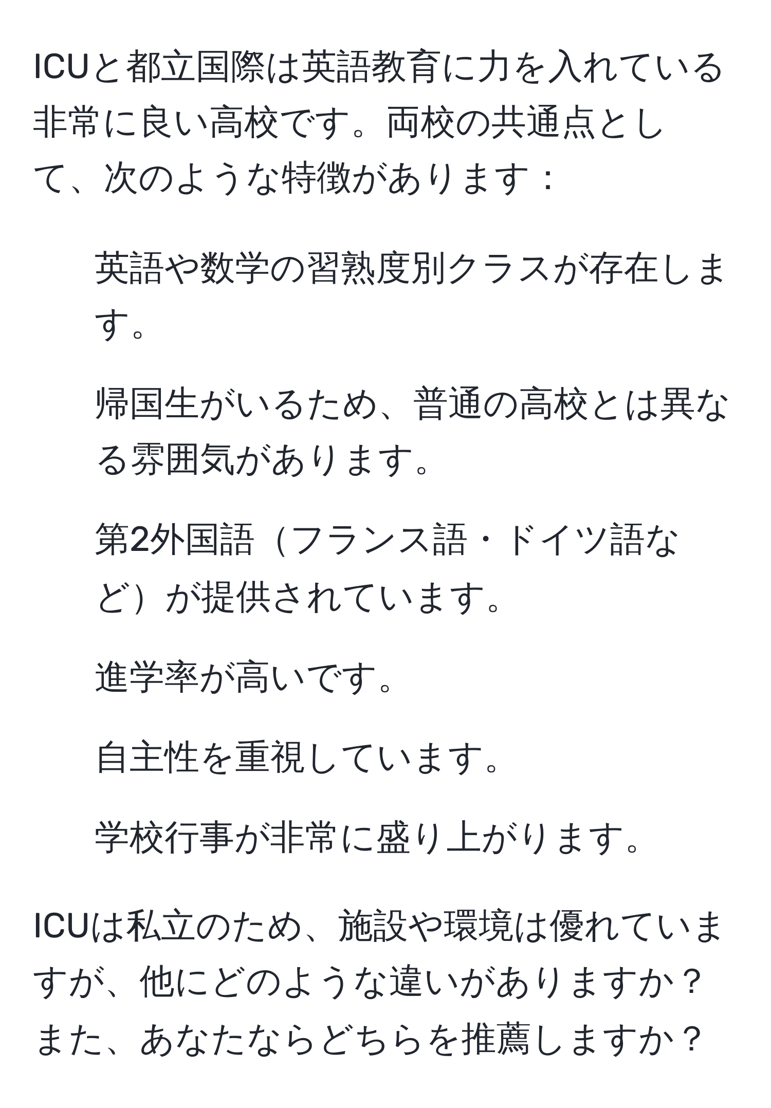 ICUと都立国際は英語教育に力を入れている非常に良い高校です。両校の共通点として、次のような特徴があります：  
- 英語や数学の習熟度別クラスが存在します。  
- 帰国生がいるため、普通の高校とは異なる雰囲気があります。  
- 第2外国語フランス語・ドイツ語などが提供されています。  
- 進学率が高いです。  
- 自主性を重視しています。  
- 学校行事が非常に盛り上がります。  

ICUは私立のため、施設や環境は優れていますが、他にどのような違いがありますか？また、あなたならどちらを推薦しますか？