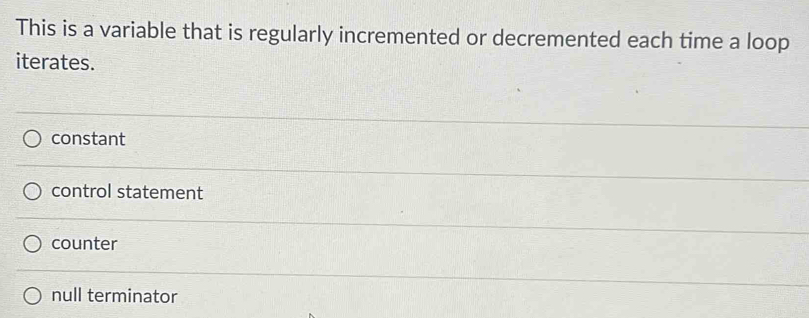 This is a variable that is regularly incremented or decremented each time a loop
iterates.
constant
control statement
counter
null terminator