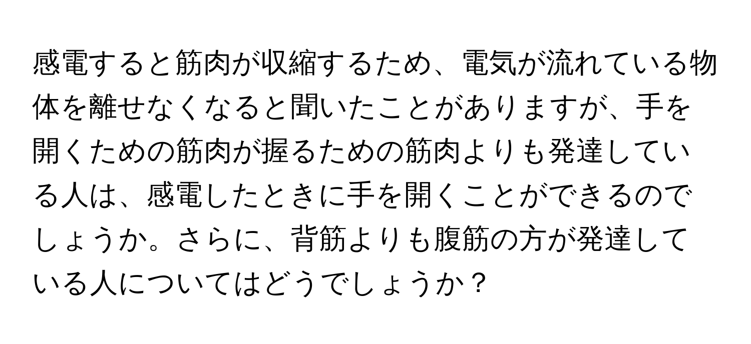 感電すると筋肉が収縮するため、電気が流れている物体を離せなくなると聞いたことがありますが、手を開くための筋肉が握るための筋肉よりも発達している人は、感電したときに手を開くことができるのでしょうか。さらに、背筋よりも腹筋の方が発達している人についてはどうでしょうか？