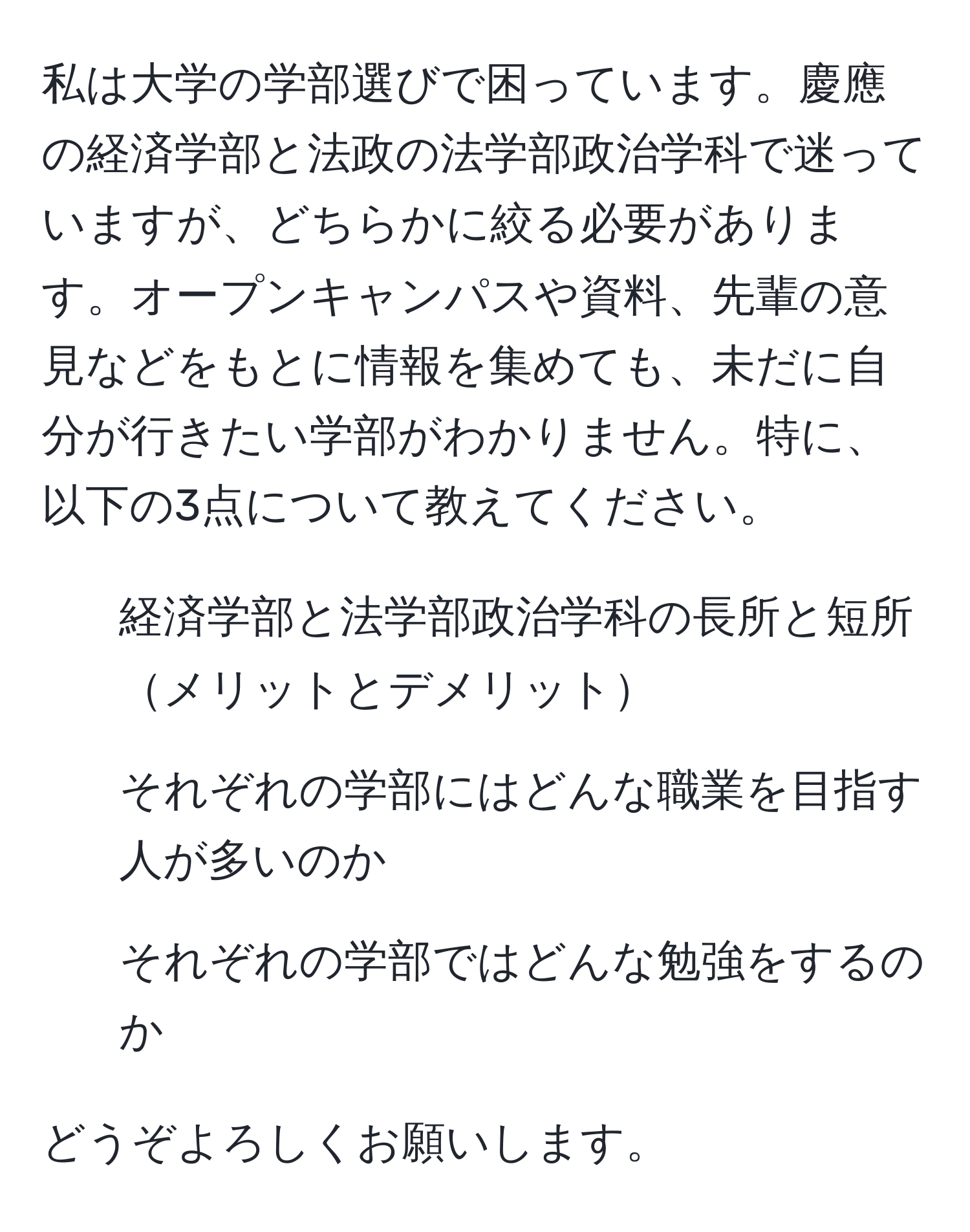 私は大学の学部選びで困っています。慶應の経済学部と法政の法学部政治学科で迷っていますが、どちらかに絞る必要があります。オープンキャンパスや資料、先輩の意見などをもとに情報を集めても、未だに自分が行きたい学部がわかりません。特に、以下の3点について教えてください。  
1. 経済学部と法学部政治学科の長所と短所メリットとデメリット  
2. それぞれの学部にはどんな職業を目指す人が多いのか  
3. それぞれの学部ではどんな勉強をするのか  

どうぞよろしくお願いします。