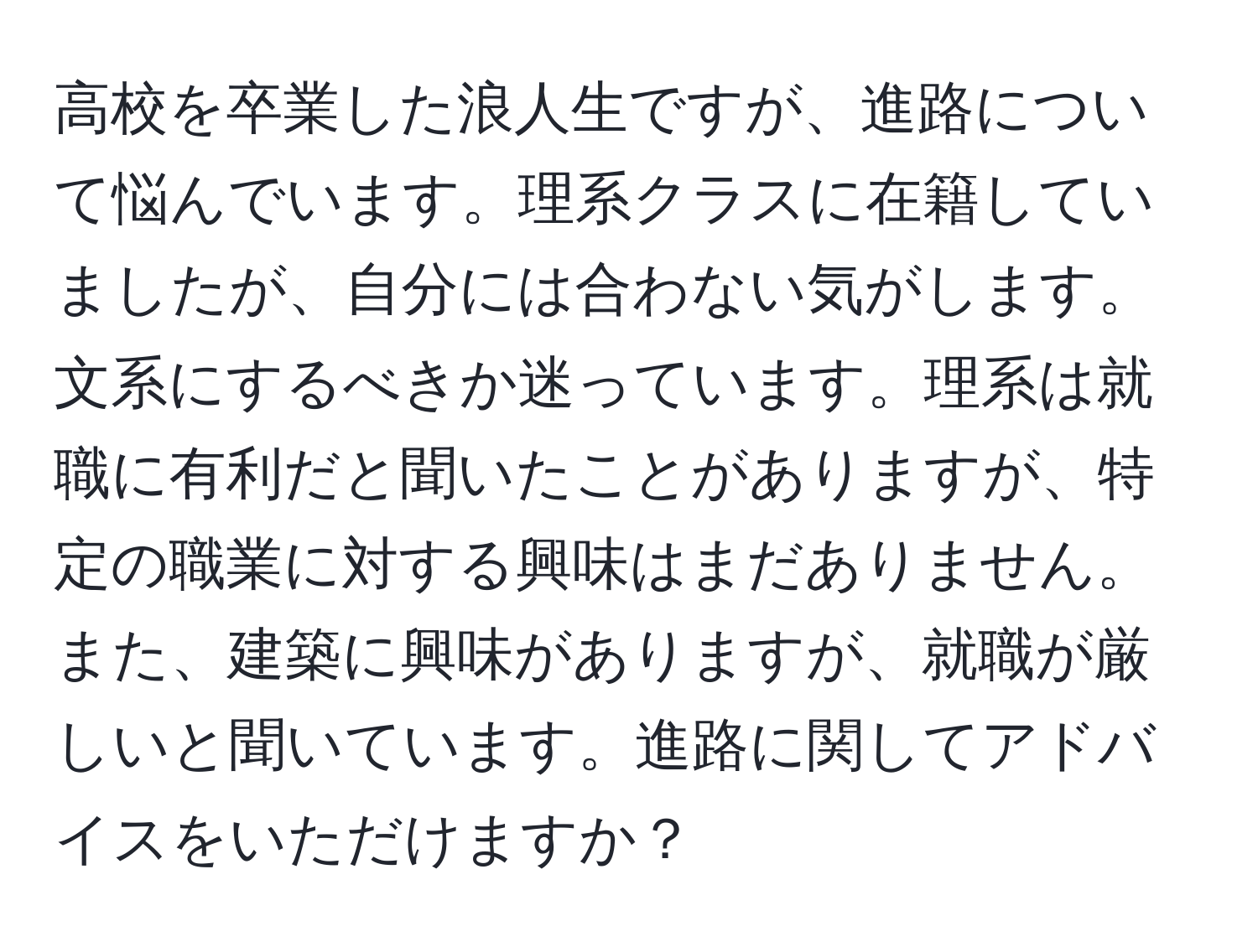 高校を卒業した浪人生ですが、進路について悩んでいます。理系クラスに在籍していましたが、自分には合わない気がします。文系にするべきか迷っています。理系は就職に有利だと聞いたことがありますが、特定の職業に対する興味はまだありません。また、建築に興味がありますが、就職が厳しいと聞いています。進路に関してアドバイスをいただけますか？