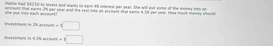 Hattie had $6250 to invest and wants to earn 4% interest per year. She will put some of the money into an 
account that earns 2% per year and the rest into an account that earns 4.5% per year. How much money should 
she put into each account? 
Investment in 2% account =$□ 
Investment in 4.5% account =$□