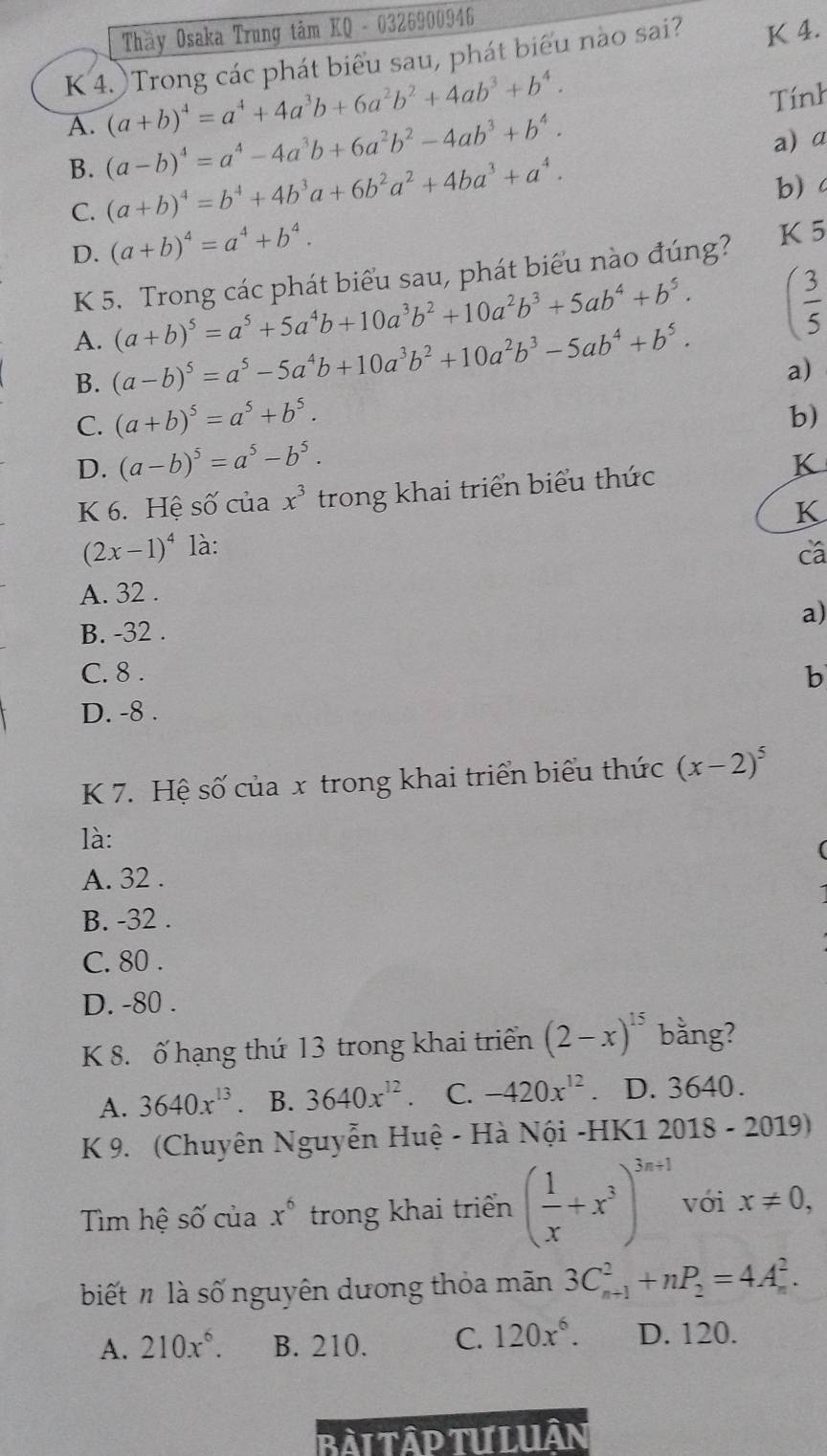 Thầy Osaka Trung tâm KQ - 0326900946
K 4. Trong các phát biểu sau, phát biểu nào sai? K 4.
(a+b)^4=a^4+4a^3b+6a^2b^2+4ab^3+b^4.
Tính
A. (a-b)^4=a^4-4a^3b+6a^2b^2-4ab^3+b^4. a) α
B.
C. (a+b)^4=b^4+4b^3a+6b^2a^2+4ba^3+a^4.
b)
D. (a+b)^4=a^4+b^4.
K 5. Trong các phát biểu sau, phát biểu nào đúng?
K 5
(a+b)^5=a^5+5a^4b+10a^3b^2+10a^2b^3+5ab^4+b^5. ( 3/5 
A. (a-b)^5=a^5-5a^4b+10a^3b^2+10a^2b^3-5ab^4+b^5. a)
B.
C. (a+b)^5=a^5+b^5.
b)
D. (a-b)^5=a^5-b^5.
K 6. Hệ số của x^3 trong khai triển biểu thức
K
K
(2x-1)^4 là: cá
A. 32 .
a)
B. -32 .
C. 8 . b
D. -8 .
K 7. Hệ số của x trong khai triển biểu thức (x-2)^5
là:
A. 32 .
B. -32 .
C. 80 .
D. -80 .
K 8. ố hạng thứ 13 trong khai triển (2-x)^15 bằng?
A. 3640x^(13) B. 3640x^(12) C. -420x^(12) D. 3640.
K 9. (Chuyên Nguyễn Huệ - Hà Nội -HK1 2018 - 2019)
Tìm hệ số của x^6 trong khai triển ( 1/x +x^3)^3n+1 vói x!= 0,
biết n là số nguyên dương thỏa mãn 3C_(n+1)^2+nP_2=4A_n^(2.
A. 210x^6). B. 210. C. 120x^6. D. 120.
Bài TậP Tư LUân