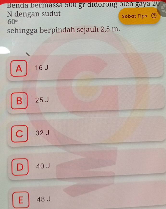 Benda bermassa 500 gr didorong oleh gaya 20
N dengan sudut
Sobat Tips Q
60°
sehingga berpindah sejauh 2,5 m.
A 16
B 25 J
C 32 J
D 40 J
E 48