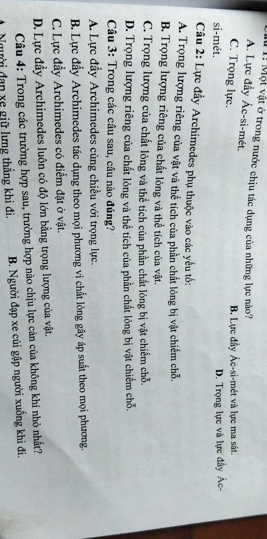 1! Một vật ở trong nước chịu tác dụng của những lực nào?
A. Lực đầy Ác-si-mét.
C. Trọng lực.
B. Lực đầy Ác-si-mét và lực ma sát.
si-mét.
D. Trọng lực và lực đầy Ác-
Câu 2: Lực đẩy Archimedes phụ thuộc vào các yếu tố:
A. Trọng lượng riêng của vật và thể tích của phần chất lỏng bị vật chiếm chỗ.
B. Trọng lượng riêng của chất lỏng và thể tích của vật.
C. Trọng lượng của chất lỏng và thể tích của phần chất lỏng bị vật chiếm chỗ.
D. Trọng lượng riêng của chất lỏng và thể tích của phần chất lỏng bị vật chiếm chỗ.
Câu 3: Trong các câu sau, câu nào đúng?
A. Lực đầy Archimedes cùng chiều với trọng lực.
B. Lực đẩy Archimedes tác dụng theo mọi phương vì chất lỏng gây áp suất theo mọi phương.
C. Lực đẩy Archimedes có điểm đặt ở vật.
D. Lực đẩy Archimedes luôn có độ lớn bằng trọng lượng của vật.
Câu 4: Trong các trường hợp sau, trường hợp nào chịu lực cản của không khí nhỏ nhất?
A Người đạp xe giữ lưng thăng khi đi. B. Người đạp xe cúi gập người xuống khi đi.