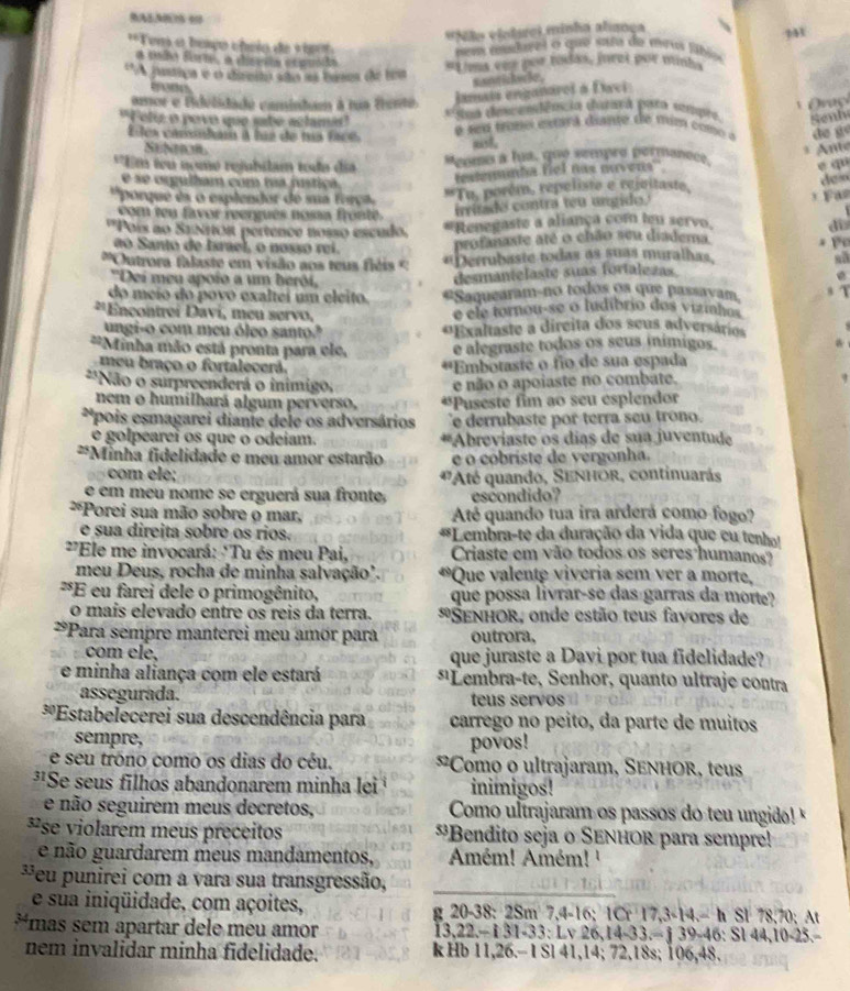 # Não violarei minha alança
'*Tems o beaço cheio de v   
em mudarel o que sata de meus fábio
a soãa form,  disera ecpuóda
*A justiça e o direita são as bases de loa #Lims ene por toidás, jurzi por minha
maon
s ad i h we .
Jamais enganároi à Davi
amor e tdelidado camintum à na tento   Oraç i
*  Sua dmcemdêncin carara pora sompra Senh
"Felz o povo que sabe aclama'  é s s tone estara diante de mum com  de gé
Eles cambam à hía de ma facé
not.
Suban  nte
'Em têu nome rejubilam toda día Penmo a fua, que sempro permancee
e se orgulham com tua fustiça
testeminta fiel nás nuvens''
e qu
''porque és o esplendor de sua ferça
*Tu. porém, repeliste e rejvitaste,
deo
com ten favor reergués nossa fronte irritado contra têu ungido.
'Pois ao Saos pertence nosso escudo. * Renegaste a aliança com teu servo.   F a
di
ão Santo de Israel, o nosso rei.
profanaste até o chão seu diadema
''Outrora falaste em visão aos teus fiéis '' *Derrubaste todas as suas muralhas,
''Dei meu apoio a um berói,
desmantelaste suas fortalezas
do meio do povo exaltei um eleito. #Saquearam-no todos os que passavam.
20 *Ençontrei Daví, meu servo,
e ele tornou-se o ludibrio dos vizinhos
ungi-o com meu óleo santo? *Exaltaste a dircita dos seus adversários
**Minha mão está pronta para ele, e alegraste todos os seus inímigos.
meu braço o fortálecerã. *'Embotaste o fio de sua espada
**Não o surpreenderá o inimigo: e não o apoiaste no combate.
nem o humilhará algum perverso, *Puseste fim ao seu esplendor
**pois esmagarei diante dele os adversários e derrubaste por terra seu trono.
e golpearei os que o odeiam. *Abreviaste os días de sua juventud
*Minha fidelidade e meu amor estarão e o cobriste de vergonha.
com ele; *Até quando, Senhor, continuarás
e em meu nome se erguerá sua fronte, escondido?
**Porei sua mão sobre o mar, Até quando tua ira arderá como fogo?
e sua direita sobre os rios. *Lembra-te da duração da vida que eu tenho
*Ele me invocará: "Tu és meu Pai, Criaste em vão todos os seres humanos?
meu Deus, rocha de minha salvação'. *Que valente viveria sem ver a morte,
*E eu farei dele o primogênito, que possa livrar-se das garras da morte?
o maíis elevado entre os reis da terra. * SENHOR, onde estão teus favores de
*Para sempre manterei meu amör para outrora.
com ele, que juraste a Davi por tua fidelidade?
e minha aliança com ele estará *¹Lembra-te, Senhor, quanto ultraje contra
assegurada. teus servos
*'Estabelecerei sua descendência para carrego nº peito, da parte de muitos
sempre, povos!
e seu tróno como os dias do céu. *Como o ultrajaram, SENHOR, teus
*'Se seus filhos abandonarem minha lei inimigos!
e não seguirem meus decretos, Como ultrajaram os passos do teu ungido!'
*se violarem meus preceitos *Bendito seja o SENHOr para sempre!
e não guardarem meus mandamentos, Amém! Amém! '
*eu punirei com a vara sua transgressão,
e sua iniqüidade, com açoites, g 20-38: 2: 8m7,4-16;1Cr17,3<14-hSI78,70;At
*mas sem apartar dele meu amor 1 3 1.33:Lv26,14-33.=j39-46:Sl44,10-25.
1. 122-
nem invalidar minha fidelidade. k Hb 11.2 6.- I Sl 41,14; 7 2,18s;106,48.