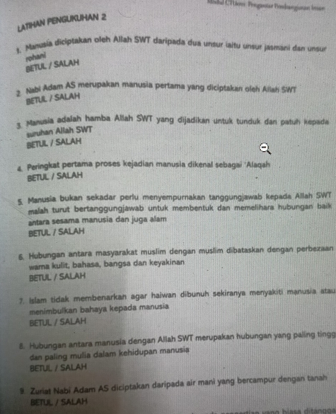 Mdd Cition Prrgantar Bosdangiotan Iman
LATIHAN PENGUKUHAN 2
t. Manusia diciptakan oleh Allah SWT daripada dua unsur iaitu unsur jasmani dan unsu
rohani
BETUL / SALAH
2. Nabi Adam AS merupakan manusia pertama yang diciptakan oleh Allah SWT
BETUL / SALAH
3. Manusia adalah hamba Allah SWT yang dijadikan untuk tunduk dan patuh kepade
suruhan Allah SWT
BETUL / SALAH
4. Peringkat pertama proses kejadian manusia dikenal sebagai 'Alaqah
BETUL / SALAH
5. Manusia bukan sekadar perlu menyempurnakan tanggungjawab kepada Allah SWT
malah turut bertanggungjawab untuk membentuk dan memelihara hubungan baik
antara sesama manusia dan juga alam
BETUL / SALAH
6. Hubungan antara masyarakat muslim dengan muslim dibataskan dengan perbezaan
wama kulit, bahasa, bangsa dan keyakinan
BETUL / SALAH
7. Islam tidak membenarkan agar haiwan dibunuh sekiranya menyakiti manusia atau
menimbulkan bahaya kepada manusia
BETUL / SALAH
8. Hubungan antara manusia dengan Allah SWT merupakan hubungan yang paling tingg
dan paling mulia dalam kehidupan manusia
BETUL / SALAH
9. Zuriat Nabi Adam AS diciptakan daripada air mani yang bercampur dengan tanah
BETUL / SALAH