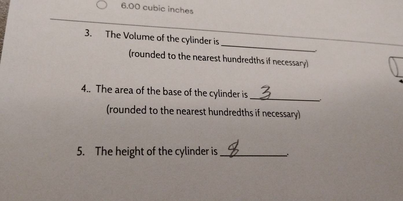 6.00 cubic inches
_ 
3. The Volume of the cylinder is 
(rounded to the nearest hundredths if necessary) 
4.. The area of the base of the cylinder is_ 
(rounded to the nearest hundredths if necessary) 
5. The height of the cylinder is_