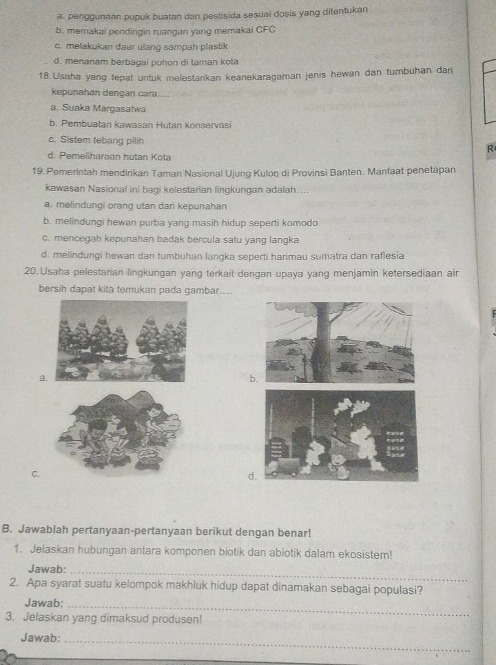 a. penggunaan pupuk buatan dan pestisida sesuai dosis yang ditentukan
b. memakai pendingin ruangan yang memakai CFC
c. melakukan daur ulang sampah plastik
d. menanam berbagai pohon di taman kota
18.Usaha yang tepat untuk melestarikan keanekaragaman jenis hewan dan tumbuhan dari
kepunahan dengan cara....
a. Suaka Margasatwa
b. Pembuatan kawasan Hutan konservasi
c. Sistem tebang pilih R
d. Pemeliharaan hutan Kota
19. Pemerintah mendirikan Taman Nasional Ujung Kuloŋ di Provinsi Banten. Manfaat penetapan
kawasan Nasional ini bagi kelestarian lingkungan adalah....
a. melindungi orang utan dari kepunahan
b. melindungi hewan purba yang masih hidup seperti komodo
c. mencegah kepunahan badak bercula satu yang langka
d. melindungi hewan dan tumbuhan langka seperti harimau sumatra dan raflesia
20. Usaha pelestarian lingkungan yang terkait dengan upaya yang menjamin ketersediaan air
bersih dapat kita temukan pada gambar....
a
b.
C.
d.
B. Jawablah pertanyaan-pertanyaan berikut dengan benar!
1. Jelaskan hubungan antara komponen biotik dan abiotik dalam ekosistem!
Jawab:_
2. Apa syarat suatu kelompok makhluk hidup dapat dinamakan sebagai populasi?
Jawab:_
3. Jelaskan yang dimaksud produsen!
Jawab:_
_