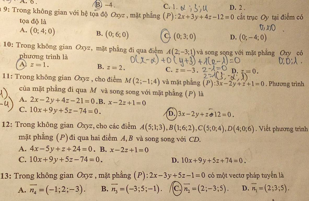 A. 6 . B -4. C. 1.
D. 2 .
1 9: Trong không gian với hệ tọa độ Oxyz , mặt phẳng (P): 2x+3y+4z-12=0 cắt trục Oy tại điểm có
tọa độ là
A. (0;4;0)
B. (0;6;0)
C (0;3;0)
D. (0;-4;0)
*  10: Trong không gian Oxyz, mặt phẳng đi qua điểm A(2;-3;1) và song song với mặt phẳng Oxy có
phương trình là
A z=1.
B. z=2.
C. z=-3. D. z=0.
11: Trong không gian Oxyz , cho điểm M(2;-1;4) và mặt phẳng (P) 3x-2y+z+1=0. Phương trình
của mặt phẳng đi qua M và song song với mặt phẳng (P) là
A. 2x-2y+4z-21=0 .B. x-2z+1=0
C. 10x+9y+5z-74=0. D. 3x-2y+z· 12=0.
12: Trong không gian Oxyz, cho các điểm A(5;1;3),B(1;6;2),C(5;0;4),D(4;0;6). Viết phương trình
mặt phẳng (P) đi qua hai điểm A, B và song song với CD.
A. 4x-5y+z+24=0. B. x-2z+1=0
C. 10x+9y+5z-74=0. D. 10x+9y+5z+74=0.
13: Trong không gian Oxyz , mặt phẳng (P): 2x-3y+5z-1=0 có một vectơ pháp tuyến là
A. vector n_4=(-1;2;-3). B. overline n_3=(-3;5;-1). c. overline n_2=(2;-3;5). D. overline n_1=(2;3;5).