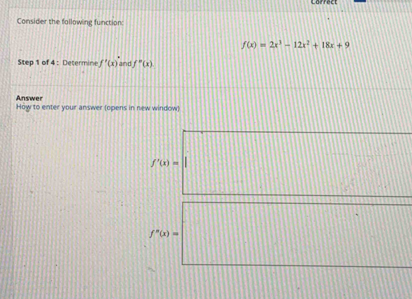 Correct 
Consider the following function:
f(x)=2x^3-12x^2+18x+9
Step 1 of 4 : Determine f'(x) and f''(x). 
Answer 
How to enter your answer (opens in new window)
f'(x)=
f''(x)=