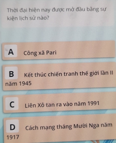 Thời đại hiện nay được mở đầu bằng sự
kiện lịch sử nào?
A Công xã Pari
B Kết thúc chiến tranh thế giới lần II
năm 1945
C Liên Xô tan ra vào năm 1991
D Cách mạng tháng Mười Nga năm
1917