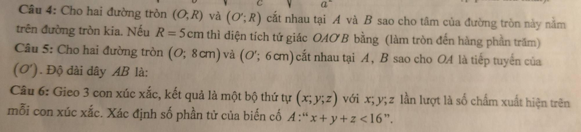 a^- 
Câu 4: Cho hai đường tròn (O;R) và (O';R) cắt nhau tại A và B sao cho tâm của đường tròn này nằm 
trên đường tròn kia. Nếu R=5 cm thì diện tích tứ giác OAOB bằng (làm tròn đến hàng phần trăm) 
Câu 5: Cho hai đường tròn (0;8cm) và (O';6cm) cắt nhau tại A, B sao cho O4 là tiếp tuyển của 
( 0'). Độ đài dây AB là: 
Câu 6: Gieo 3 con xúc xắc, kết quả là một bộ thứ tự (x;y;z) với x; y; z lần lượt là số chấm xuất hiện trên 
mỗi con xúc xắc. Xác định số phần tử của biến cố A:^wx+y+z<16</tex> ”.