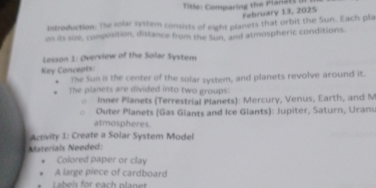 Title: Comparing the Plane t s o 
February 13, 2025 
introduction: The solar system consists of eight planets that orbit the Sun. Each pla 
on its size, composition, distance from the Sun, and atmospheric conditions. 
Lesson 1: Overview of the Solar System 
Key Concepts: 
The Sun is the center of the solar system, and planets revolve around it. 
The planets are divided into two groups: 
Inner Planets (Terrestrial Planets): Mercury, Venus, Earth, and M 
Outer Planets (Gas Giants and Ice Giants): Jupiter, Saturn, Uranu 
atmospheres. 
Activity 1: Create a Solar System Model 
Materials Needed: 
Colored paper or clay 
A large piece of cardboard 
Labeis for each planet