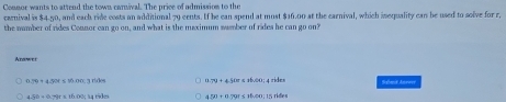 Connor wants to attend the town carival. The price of admission to the
carnival is $4.50, and each ride costs an additional 79 cents. If he can spend at must $16.00 at the carnival, which isequality can be used to solve for r,
the number of rides Connor can go on, and what is the maximum samber of rides he can go on?
Arawer
1 rides a>9+4500≤ ab.00 | 4 rides Shmit Anewee
o 450+0.791≤ 10.00; 15 rides