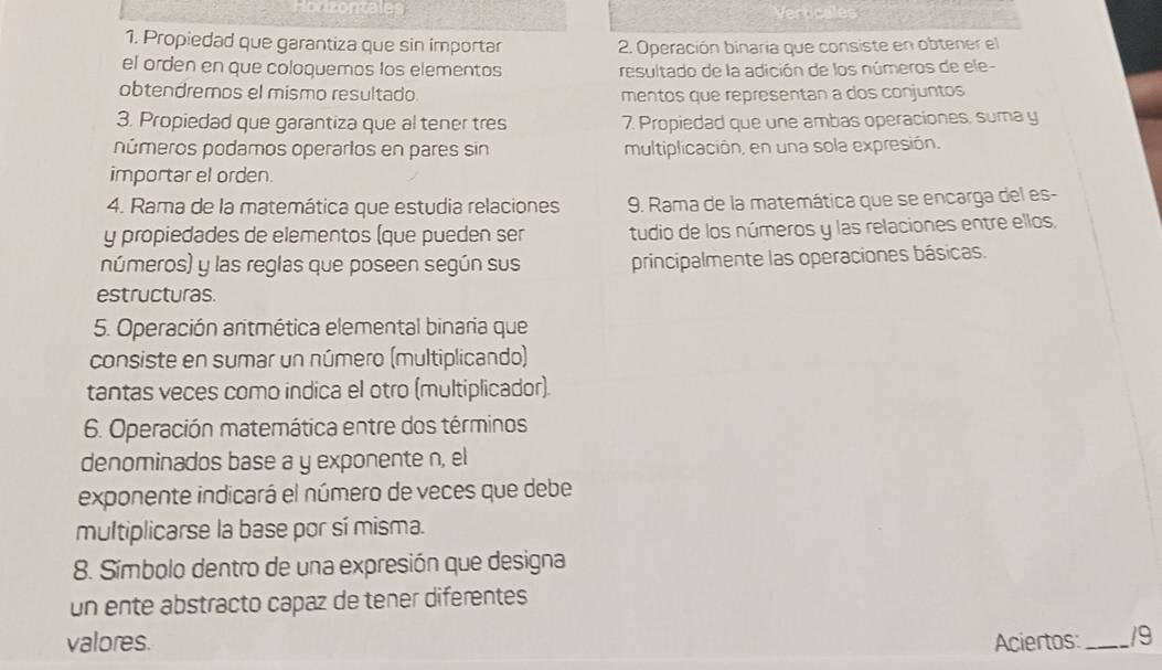 erticales 
1. Propiedad que garantiza que sin importar 2. Operación binaria que consiste en obtener el 
el orden en que coloquemos los elementos resultado de la adición de los números de ele- 
obtendremos el mismo resultado mentos que representan a dos conjuntos 
3. Propiedad que garantiza que al tener tres 7. Propiedad que une ambas operaciones, suma y 
números podamos operarlos en pares sin multiplicación, en una sola expresión. 
importar el orden 
4. Rama de la matemática que estudia relaciones 9. Rama de la matemática que se encarga del es- 
y propiedades de elementos (que pueden ser tudio de los números y las relaciones entre ellos, 
números) y las reglas que poseen según sus principalmente las operaciones básicas. 
estructuras. 
5. Operación aritmética elemental binaria que 
consiste en sumar un número (multiplicando) 
tantas veces como indica el otro (multiplicador). 
6. Operación matemática entre dos términos 
denominados base a y exponente n, el 
exponente indicará el número de veces que debe 
multiplicarse la base por sí misma. 
8. Símbolo dentro de una expresión que designa 
un ente abstracto capaz de tener diferentes 
valores. Aciertos:_ 19