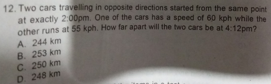 Two cars travelling in opposite directions started from the same point
at exactly 2:00pm. One of the cars has a speed of 60 kph while the
other runs at 55 kph. How far apart will the two cars be at 4:12 pm?
A. 244 km
B. 253 km
C. 250 km
D. 248 km