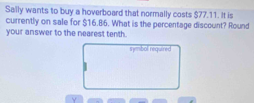 Sally wants to buy a hoverboard that normally costs $77.11. It is 
currently on sale for $16.86. What is the percentage discount? Round 
your answer to the nearest tenth. 
symbol required 
Y