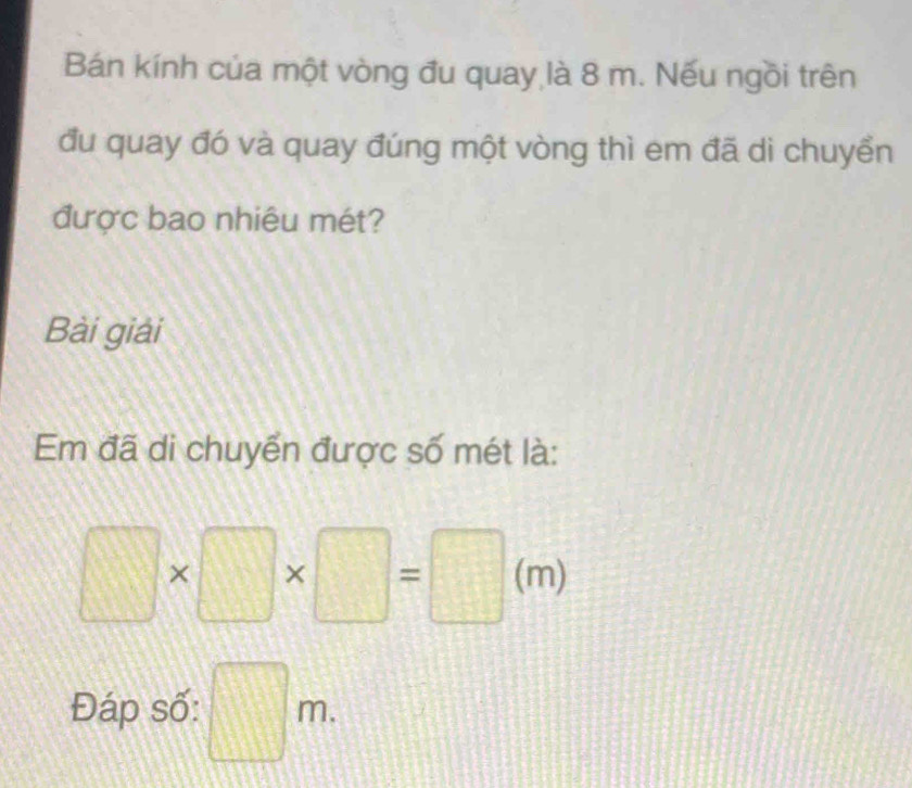 Bán kính của một vòng đu quay là 8 m. Nếu ngồi trên 
đu quay đó và quay đúng một vòng thì em đã di chuyển 
được bao nhiêu mét? 
Bài giải 
Em đã di chuyển được số mét là:
□ * □ * □ =□ (m)
Đáp số: □ m.