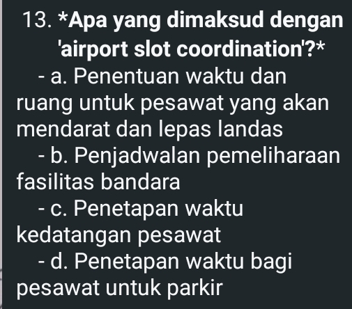 Apa yang dimaksud dengan
'airport slot coordination'?*
- a. Penentuan waktu dan
ruang untuk pesawat yang akan
mendarat dan lepas landas
- b. Penjadwalan pemeliharaan
fasilitas bandara
- c. Penetapan waktu
kedatangan pesawat
- d. Penetapan waktu bagi
pesawat untuk parkir