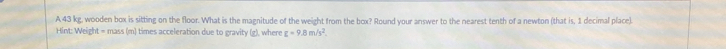A 43 kg, wooden box is sitting on the floor. What is the magnitude of the weight from the bcx? Round your answer to the nearest tenth of a newton (that is, 1 decimal place). 
Hint: Weight = mass (m) times acceleration due to gravity (g), where g=9.8m/s^2