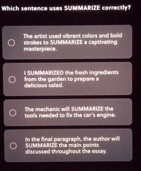 Which sentence uses SUMMARIZE correctly?
The artist used vibrant colors and bold
strokes to SUMMARIZE a captivating
masterpiece.
I SUMMARIZED the fresh ingredients
from the garden to prepare a
delicious salad.
The mechanic will SUMMARIZE the
tools needed to fix the car's engine.
In the final paragraph, the author will
SUMMARIZE the main points
discussed throughout the essay.