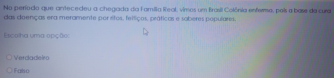 No período que antecedeu a chegada da Família Real, vimos um Brasil Colônia enfermo, pois a base da cura
das doenças era meramente por ritos, feitiços, práticas e saberes populares.
Escolha uma opção:
Verdadeiro
Falso