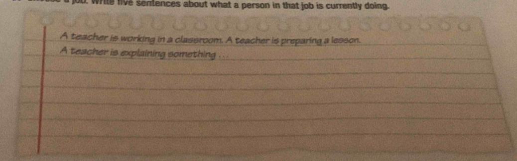 ou wrile live sentences about what a person in that job is currently doing. 
A teacher is working in a classroom. A teacher is preparing a lesson. 
A teacher is explaining something ...