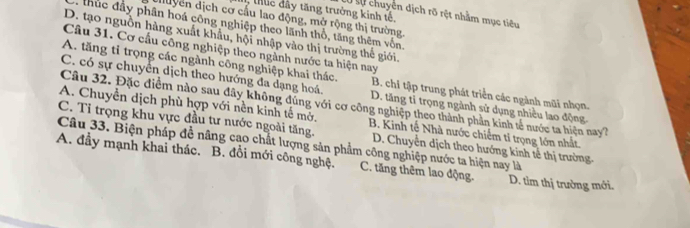 thlc dây tăng trưởng kinh tế,
L0 sự chuyển dịch rõ rệt nhằm mục tiêu
duyển dịch cơ cấu lao động, mở rộng thị trường.
thúc đầy phân hoá công nghiệp theo lãnh thổ, tăng thêm vốn.
D. tạo nguồn hàng xuất khẩu, hội nhập vào thị trường thế giới.
Câu 31. Cơ cầu công nghiệp theo ngành nước ta hiện nay
A. tăng tỉ trọng các ngành công nghiệp khai thác. B. chi tập trung phát triển các ngành mũi nhọn.
C. có sự chuyển dịch theo hướng đa dạng hoá. D. tăng tỉ trọng ngành sử dụng nhiều lao động.
Câu 32. Đặc điểm nào sau dây không đùng với cơ công nghiệp theo thành phần kinh tế nước ta hiện nay?
A. Chuyển dịch phù hợp với nền kinh tế mớ. B. Kinh tế Nhà nước chiếm tỉ trọng lớn nhất.
C. Tỉ trọng khu vực đầu tư nước ngoài tăng.
Câu 33. Biện pháp đề nâng cạo chất lượng sản phẩm công nghiệp nước ta hiện nay là D. Chuyển dịch theo hướng kinh tế thị trường
A. đầy mạnh khai thác. B. đổi mới công nghệ. C. tăng thêm lao động. D. tìm thị trường mới.