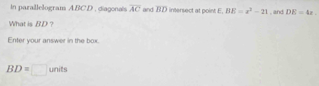 In parallelogram ABCD , diagonais overline AC and overline BD intersect at point E. BE=x^2-21 , and DE=4x
What is BD? 
Enter your answer in the box.
BD=□ units