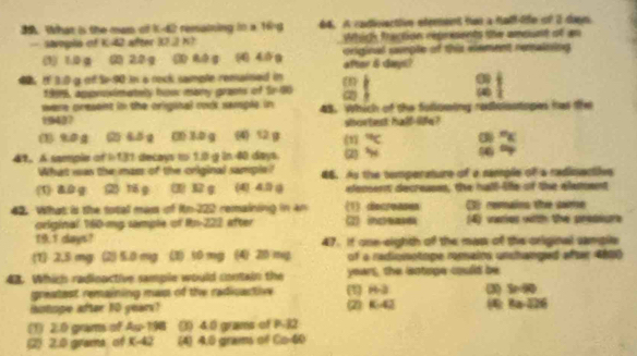 What is the man of K-42 remaining in a 16 64. A codivvactiivn efenaint fer a falf-lle of 2 day
saogia of K-42 after 30.2k Which fraction répresents ther amsunt of an
(1) 1.0 g (2) 2.0 g (3) 80 g (4) 46g original smple of this element remaining 
after & days?
4 If 1:0 g of 5-90 in a reck sample remained in a i o w ì
1999, approsimately hosr many grams of Sr -80
were cresent in the original rod semple in ( 
19437 48. Which of the following ratolsstops has the
shortest hald life?
%0g (2) 45g (31) 30 g ( 12g (1) (3) “
41. A sample of I:131 decays to 1.0 g in 40 days. (2) H
What was the mass of the original sample? 46. As the temperature of a sample of a radinacties
(1) &. 0 g (2) 16 g (3) 32 g (4) 4.1) ( elensent decreasss, the hall- lfe of the elessent
42. What i the total mass of itn -222 remaining in an (1 dscreases () remains the some
original 160-mg sample of Rn -222 after 2) inceasek (4) varies with the preseure
19.1 days? 47. if one-eighth of the mas of the original samplle
1 2,5 mg (2) 5.0 mg (3) 50 mg (4) 20 mg of a radionotipe romains unchanged aftr 4800
48. Which radinactive sample would contain the years, the isntoge could be
greatest remaining mas of the radicactive (1) H-3 (3) b=0
Hotope after 10 year? 2 K:42 8a-226
(1) 2:0 grams of A_52>198 (3) 4.0 grams of P-32
2) 2.0 grams of x-42 (4) 4.0 grams of L 40