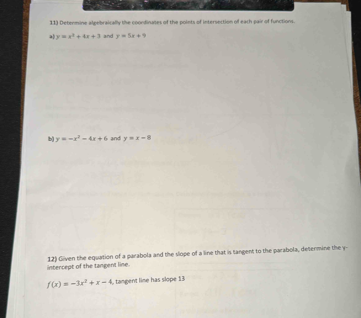 Determine algebraically the coordinates of the points of intersection of each pair of functions. 
a) y=x^2+4x+3 and y=5x+9
b) y=-x^2-4x+6 and y=x-8
12) Given the equation of a parabola and the slope of a line that is tangent to the parabola, determine the y - 
intercept of the tangent line.
f(x)=-3x^2+x-4 , tangent line has slope 13