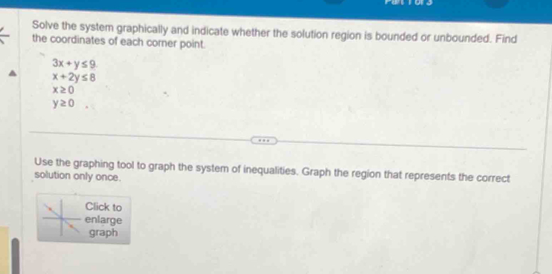 Solve the system graphically and indicate whether the solution region is bounded or unbounded. Find 
the coordinates of each corner point.
3x+y≤ 9
x+2y≤ 8
x≥ 0
y≥ 0
Use the graphing tool to graph the system of inequalities. Graph the region that represents the correct 
solution only once. 
Click to 
enlarge 
graph