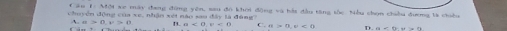 ăn 1: Mội xe mày đang đồng yên, sau đô khoi động và bài đầu tăng tốc. Nều shọn chiều đương là chiều
chuyên động của xe, nhận xét nào sau đây là đùng?
A. a>0, v>0 B. a<0</tex>, v<0</tex> C. D.