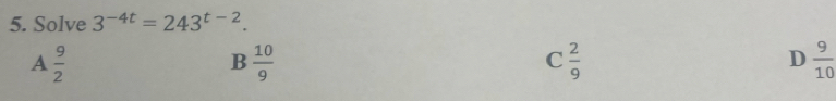 Solve 3^(-4t)=243^(t-2).
A  9/2 
B  10/9 
C  2/9 
D  9/10 
