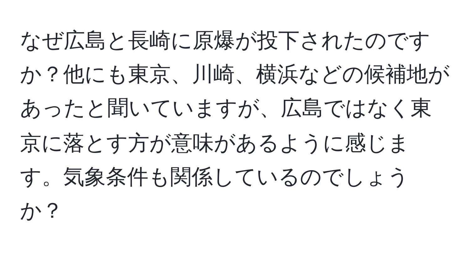 なぜ広島と長崎に原爆が投下されたのですか？他にも東京、川崎、横浜などの候補地があったと聞いていますが、広島ではなく東京に落とす方が意味があるように感じます。気象条件も関係しているのでしょうか？