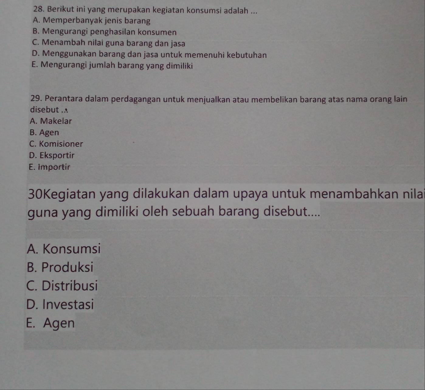 Berikut ini yang merupakan kegiatan konsumsi adalah ...
A. Memperbanyak jenis barang
B. Mengurangi penghasilan konsumen
C. Menambah nilai guna barang dan jasa
D. Menggunakan barang dan jasa untuk memenuhi kebutuhan
E. Mengurangi jumlah barang yang dimiliki
29. Perantara dalam perdagangan untuk menjualkan atau membelikan barang atas nama orang lain
disebut .
A. Makelar
B. Agen
C. Komisioner
D. Eksportir
E. Importir
30Kegiatan yang dilakukan dalam upaya untuk menambahkan nila
guna yang dimiliki oleh sebuah barang disebut....
A. Konsumsi
B. Produksi
C. Distribusi
D. Investasi
E. Agen