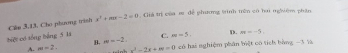 Cho phương trinh x^2+mx-2=0. Giá trị của m để phương trình trên có hai nghiệm phân
biệt có tổng bằng 5 là C. m=5. D. m=-5.
A. m=2. B. m=-2.
x^2-2x+m=0 có hai nghiệm phân biệt có tích bằng −3 là