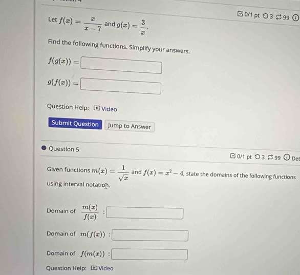 □ 0/1 pt つ 3 99 ① 
Let f(x)= x/x-7  and g(x)= 3/x . 
Find the following functions. Simplify your answers.
f(g(x))=□
g(f(x))=□
Question Help: Video 
Submit Question Jump to Answer 
Question 5 □ 0/1 pt つ 3 $99 De 
Given functions m(x)= 1/sqrt(x)  and f(x)=x^2-4 , state the domains of the following functions 
using interval notation. 
Domain of  m(x)/f(x) :□
Domain of m(f(x)):□
Domain of f(m(x)):□
Question Help:- Video