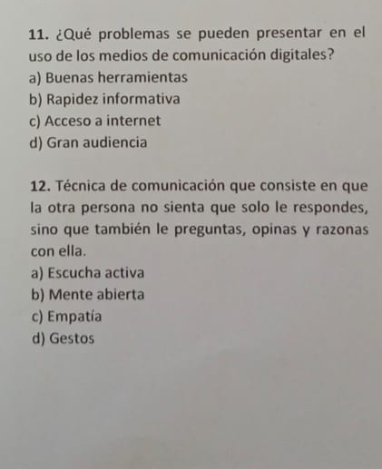 ¿Qué problemas se pueden presentar en el
uso de los medios de comunicación digitales?
a) Buenas herramientas
b) Rapidez informativa
c) Acceso a internet
d) Gran audiencia
12. Técnica de comunicación que consiste en que
la otra persona no sienta que solo le respondes,
sino que también le preguntas, opinas y razonas
con ella.
a) Escucha activa
b) Mente abierta
c) Empatía
d) Gestos