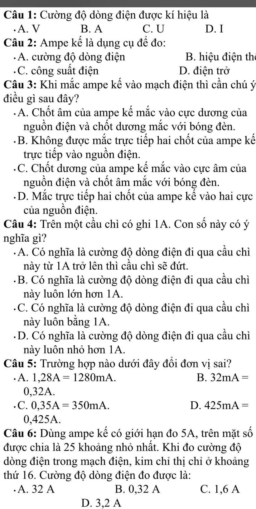 Cường độ dòng điện được kí hiệu là
·A. V B. A C. U D. I
Câu 2: Ampe kế là dụng cụ để đo:
A. cường độ dòng điện B. hiệu điện the
C. công suất điện D. điện trở
Câu 3: Khi mắc ampe kế vào mạch điện thì cần chú ý
điều gì sau đây?
· A. Chốt âm của ampe kế mắc vào cực dương của
nguồn điện và chốt dương mắc với bóng đèn.
B. Không được mắc trực tiếp hai chốt của ampe kế
trực tiếp vào nguồn điện.
C. Chốt dương của ampe kế mắc vào cực âm của
nguồn điện và chốt âm mắc với bóng đèn.
D. Mắc trực tiếp hai chốt của ampe kế vào hai cực
của nguồn điện.
Câu 4: Trên một cầu chì có ghi 1A. Con số này có ý
nghĩa gì?
A. Có nghĩa là cường độ dòng điện đi qua cầu chì
này từ 1A trở lên thì cầu chì sẽ đứt.
B. Có nghĩa là cường độ dòng điện đi qua cầu chì
này luôn lớn hơn 1A.
C. Có nghĩa là cường độ dòng điện đi qua cầu chì
này luôn bằng 1A.
D. Có nghĩa là cường độ dòng điện đi qua cầu chì
này luôn nhỏ hơn 1A.
Câu 5: Trường hợp nào dưới đây đổi đơn vị sai?
· A. 1,28A=1280mA. B. 32mA=
0,32A.
C. 0,35A=350mA. D. 425mA=
0,425A.
Câu 6: Dùng ampe kế có giới hạn đo 5A, trên mặt số
được chia là 25 khoảng nhỏ nhất. Khi đo cường độ
dòng điện trong mạch điện, kim chỉ thị chỉ ở khoảng
thứ 16. Cường độ dòng điện đo được là:
· A. 32 A B. 0,32 A C. 1,6 A
D. 3,2 A