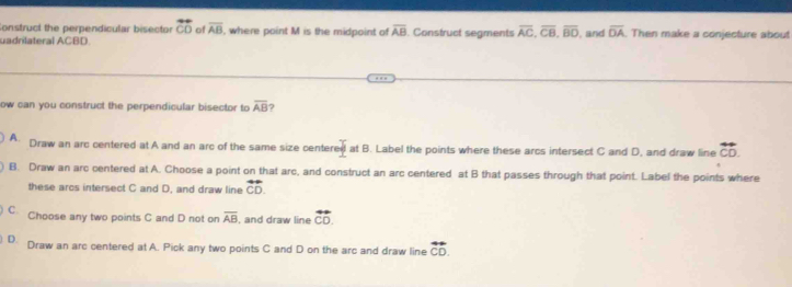 Construct the perpendicular bisector overleftrightarrow CO of overline AB , where point M is the midpoint of overline AB
uadrilateral ACBD. . Construct segments overline AC, overline CB, overline BD and overline OA Then make a conjecture about
ow can you construct the perpendicular bisector to overline AB ?
A. Draw an arc centered at A and an arc of the same size center _ T at B. Label the points where these arcs intersect C and D, and draw line overleftrightarrow CD.
B. Draw an arc centered at A. Choose a point on that arc, and construct an arc centered at B that passes through that point. Label the points where
these arcs intersect C and D, and draw line overleftrightarrow CD.
C. Choose any two points C and D not on overline AB , and draw line overleftrightarrow CD.
D. Draw an arc centered at A. Pick any two points C and D on the arc and draw line overleftrightarrow CD.