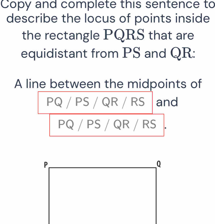 Copy and complete this sentence to 
describe the locus of points inside 
the rectangle PQRS that are 
equidistant from PS and QR : 
A line between the midpoints of
PQ / PS / QR / RS and
PQ / PS / QR / RS