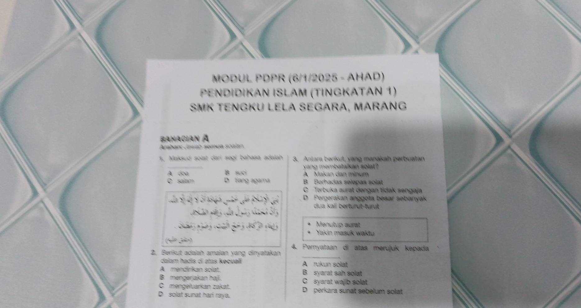 MODUL PDPR (6/1/2025 - AHAD)
PΕNdİdıΚɑν İSłΑm (tİngΚΑτáν 1)
SMK Tengkü LeLa SeGárá, MárÁNG
Banacian à
Arahan: Jawab semua soalan.
1. Maksud solat dari segi bahasa adalah 3. Antara berikut, yang manakah perbuatan
yang membatalkan solat?
A doa B suci A Makan dan minum
C salam D tiang agama B Berhadas selepas solat
C Terbuka aurat dengan tidak sengaja
D Pergerakan anggota besar sebanyak
dua kali berturut-turt 
Menutup aurat
Yakin masuk waktu
4. Pernyataan di atas merujuk kepada
_
2. Berikut adalah amalan yang dinyatakan
dalam hadis di atas kecuali A rukun solat
A. mendírikan solat. B syarat sah solat
B mengerjakan haji. C syarat wajib solat
C mengeluarkan zakat. D perkara sunat sebelum solat
D solat sunat hari raya.