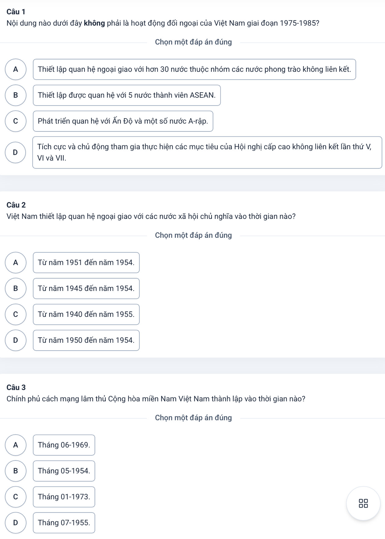 Nội dung nào dưới đây không phải là hoạt động đối ngoại của Việt Nam giai đoạn 1975-1985?
Chọn một đáp án đúng
A Thiết lập quan hệ ngoại giao với hơn 30 nước thuộc nhóm các nước phong trào không liên kết.
B Thiết lập được quan hệ với 5 nước thành viên ASEAN.
C Phát triển quan hệ với Ấn Độ và một số nước A-rập.
D Tích cực và chủ động tham gia thực hiện các mục tiêu của Hội nghị cấp cao không liên kết lần thứ V,
VI và VII.
Câu 2
Việt Nam thiết lập quan hệ ngoại giao với các nước xã hội chủ nghĩa vào thời gian nào?
Chọn một đáp án đúng
A Từ năm 1951 đến năm 1954.
B Từ năm 1945 đến năm 1954.
C Từ năm 1940 đến năm 1955.
D Từ năm 1950 đến năm 1954.
Câu 3
Chính phủ cách mạng lâm thủ Cộng hòa miền Nam Việt Nam thành lập vào thời gian nào?
Chọn một đáp án đúng
A Tháng 06 -1969.
B Tháng 05 -1954.
C Tháng 01 -1973.
D Tháng 07 - 1955.