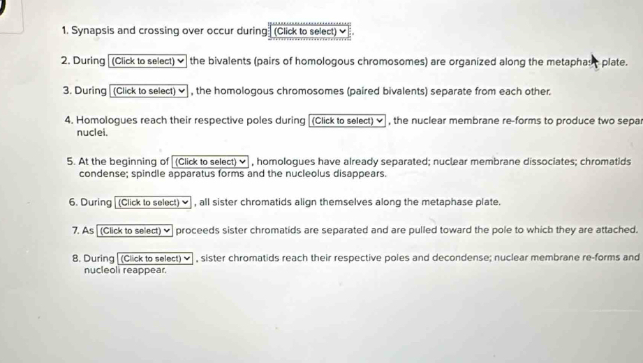 Synapsis and crossing over occur during (Click to select) ✔ 
2. During (Click to select) ✔ the bivalents (pairs of homologous chromosomes) are organized along the metaphast plate. 
3. During (Click to select) ✔ , the homologous chromosomes (paired bivalents) separate from each other. 
4. Homologues reach their respective poles during (Click to select) ✔ , the nuclear membrane re-forms to produce two sepa 
nuclei. 
5. At the beginning of (Click to select) ✔ , homologues have already separated; nuclear membrane dissociates; chromatids 
condense; spindle apparatus forms and the nucleolus disappears. 
6. During (Click to select) ✔ , all sister chromatids align themselves along the metaphase plate. 
7. As [ (Click to select)] proceeds sister chromatids are separated and are pulled toward the pole to which they are attached. 
8. During [(Click to select) ✔ , sister chromatids reach their respective poles and decondense; nuclear membrane re-forms and 
nucleoli reappear.