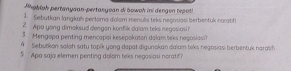 Javablah pertanyaan-pertanyaan di bawah ini dengan tepat! 
1. Sebutkan langkah pertama dalam menulis teks negosiasi berbentuk naratif! 
2. Apa yang dimaksud dengan konflik dalam teks negosiasi? 
3. Mengapa penting mencapai kesepakatan dalam teks negosiasi? 
4 Sebutkan salah satu topik yang dapat digunakan dalam teks negosiasi berbentuk naratif! 
5 Apa saja elemen penting dalam teks negosiasi naratif?