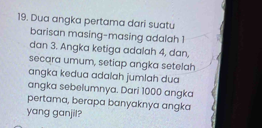 Dua angka pertama dari suatu 
barisan masing-masing adalah 1
dan 3. Angka ketiga adalah 4, dan, 
secara umum, setiap angka setelah 
angka kedua adalah jumlah dua 
angka sebelumnya. Dari 1000 angka 
pertama, berapa banyaknya angka 
yang ganjil?